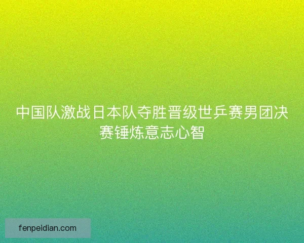 中国队激战日本队夺胜晋级世乒赛男团决赛锤炼意志心智
