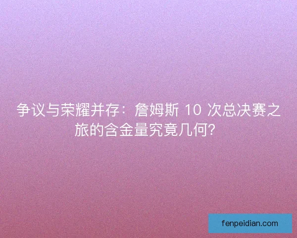 争议与荣耀并存：詹姆斯 10 次总决赛之旅的含金量究竟几何？