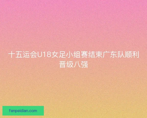 十五运会U18女足小组赛结束广东队顺利晋级八强